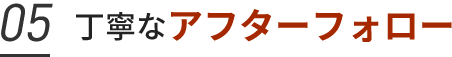 05. 丁寧なアフターフォロー