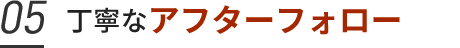 05. 丁寧なアフターフォロー