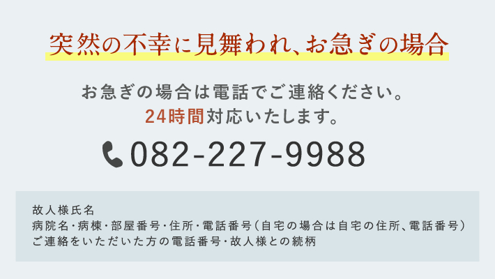 突然の不幸に見舞われ、お急ぎの場合 お急ぎの場合は電話でご連絡ください。24時間対応いたします。 082-227-9988 故人様氏名 病院名・病棟・部屋番号・住所・電話番号(自宅の場合は自宅の住所、電話番号)ご連絡をいただいた方の電話番号・故人様との続柄