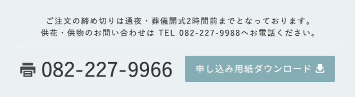 ご注文の締め切りは通夜・葬儀開式2時間前までとなっております。供花・供物のお問い合わせは TEL 082-227-9988へお電話ください。 FAX 082-227-9966 申し込み用紙ダウンロード